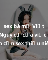 sex bà mẹ Việt Nam Nguy cơ của việc tiếp cận sex thiếu niên và cách phòng ngừa trong xã hội hiện đại