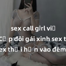 sex call girl việt nam Cặp đôi gái xinh sex thổi hồn vào đêm muộn