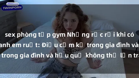 sex phòng tập gym Những rắc rối khi có mối quan hệ sex anh em ruột: Điều cấm kỵ trong gia đình và hậu quả không thể lẩn tránh