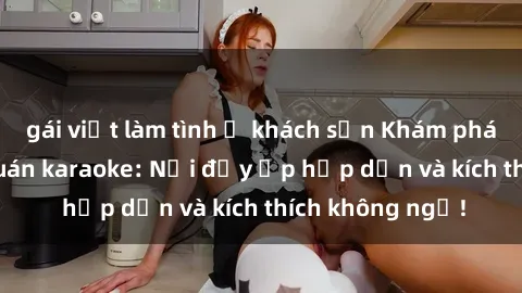 gái việt làm tình ở khách sạn Khám phá thế giới sex quán karaoke: Nơi đầy ắp hấp dẫn và kích thích không ngờ!