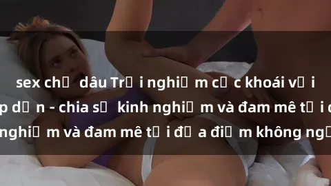 sex chị dâu Trải nghiệm cực khoái với sex gangbang hấp dẫn - chia sẻ kinh nghiệm và đam mê tại địa điểm không ngờ