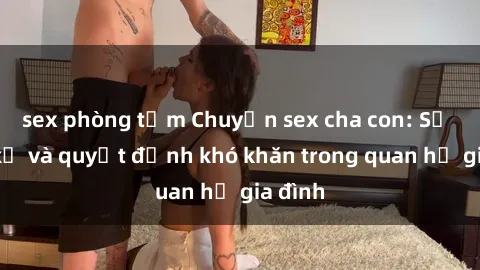 sex phòng tắm Chuyện sex cha con: Sự cấm kỵ và quyết định khó khăn trong quan hệ gia đình