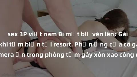sex 3P việt nam Bí mật bị vén lên: Gái Việt bị quay lén khi tắm biển tại resort. Phản ứng của cô gái khi phát hiện camera ẩn trong phòng tắm gây xôn xao công đồng mạng. Giới chức điều tra vụ việc.