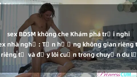 sex BDSM không che Khám phá trải nghiệm độc đáo tại sex nhà nghỉ: Tận hưởng không gian riêng tư và đầy lôi cuốn trong chuyến du lịch của bạn!