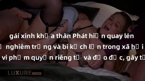 gái xinh khỏa thân Phát hiện quay lén làm tình: Hậu quả nghiêm trọng và bi kịch lớn trong xã hội hiện nay. Hành vi vi phạm quyền riêng tư và đạo đức, gây tổn thương không thể phục hồi cho những nạn nh