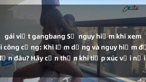 gái việt gangbang Sự nguy hiểm khi xem phim sex trong nơi công cộng: Khi lạm dụng và nguy hiểm đến đâu? Hãy cẩn thận khi tiếp xúc với nội dung không phù hợp.