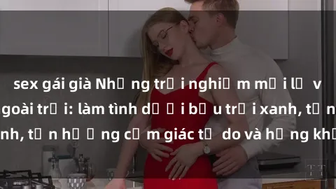 sex gái già Những trải nghiệm mới lạ và thú vị với sex ngoài trời: làm tình dưới bầu trời xanh, tận hưởng cảm giác tự do và hứng khởi không gian mở.