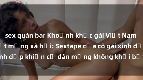 sex quán bar Khoảnh khắc gái Việt Nam lộ clip nóng gây sốt mạng xã hội: Sextape của cô gái xinh đẹp khiến cư dân mạng không khỏi bất ngờ và xôn xao.