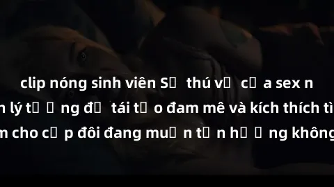 clip nóng sinh viên Sự thú vị của sex nhà nghỉ: Lựa chọn lý tưởng để tái tạo đam mê và kích thích tình cảm cho cặp đôi đang muốn tận hưởng không gian riêng tư và thoải mái.