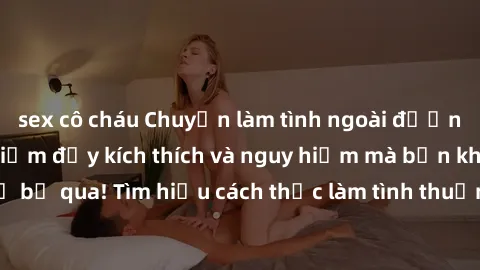 sex cô cháu Chuyện làm tình ngoài đường: Những kinh nghiệm đầy kích thích và nguy hiểm mà bạn không thể bỏ qua! Tìm hiểu cách thức làm tình thuần túy ngoài trời ngay hôm nay.
