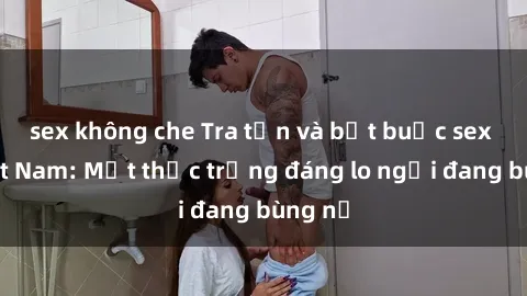 sex không che Tra tấn và bắt buộc sex ở Việt Nam: Một thực trạng đáng lo ngại đang bùng nổ