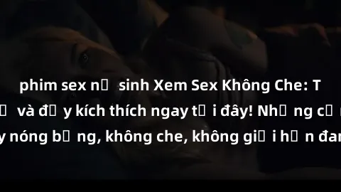 phim sex nữ sinh Xem Sex Không Che: Trải nghiệm mới lạ và đầy kích thích ngay tại đây! Những cảnh quay nóng bỏng, không che, không giới hạn đang chờ đón bạn. Đừng bỏ lỡ!