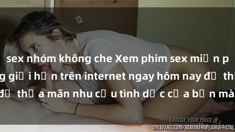 sex nhóm không che Xem phim sex miễn phí hoàn toàn không giới hạn trên internet ngay hôm nay để thỏa mãn nhu cầu tình dục của bạn mà không tốn chi phí.