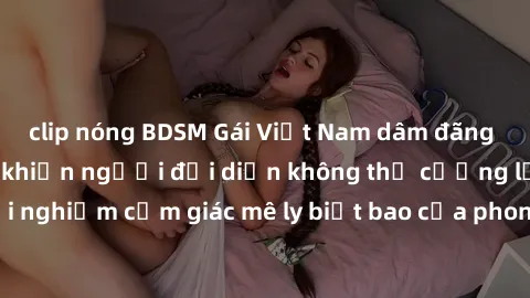 clip nóng BDSM Gái Việt Nam dâm đãng làm tình say đắm, khiến người đối diện không thể cưỡng lại được. Hãy trải nghiệm cảm giác mê ly biết bao của phong cách yêu đương đậm chất dân tộc!