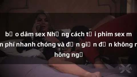 bạo dâm sex Những cách tải phim sex miễn phí nhanh chóng và đơn giản đến không ngờ