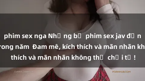 phim sex nga Những bộ phim sex jav đỉnh cao phải xem trong năm  Đam mê, kích thích và mãn nhãn không thể chối từ!