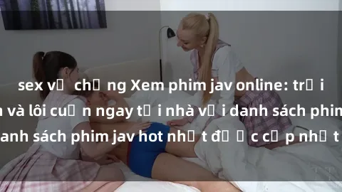 sex vợ chồng Xem phim jav online: trải nghiệm hấp dẫn và lôi cuốn ngay tại nhà với danh sách phim jav hot nhất được cập nhật liên tục.