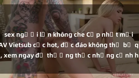 sex người lớn không che Cập nhật mới nhất: Top phim JAV Vietsub cực hot, độc đáo không thể bỏ qua, xem ngay để thưởng thức những cảnh hấp dẫn và đầy kích thích!