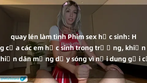 quay lén làm tình Phim sex học sinh: Hành động nóng bỏng của các em học sinh trong trường, khiến dân mạng dậy sóng vì nội dung gợi cảm và kích thích.