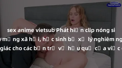 sex anime vietsub Phát hiện clip nóng sinh viên gây sốt trên mạng xã hội, học sinh bị xử lý nghiêm ngặt. Đây là cảnh giác cho các bạn trẻ về hậu quả của việc chia sẻ thông tin trái phép trên internet.