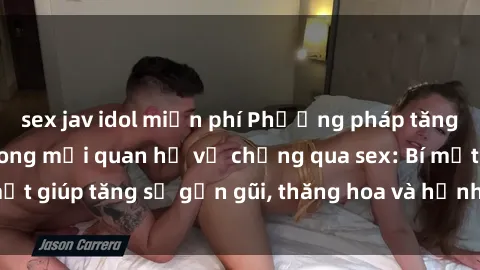 sex jav idol miễn phí Phương pháp tăng cường gắn kết trong mối quan hệ vợ chồng qua sex: Bí mật giúp tăng sự gần gũi, thăng hoa và hạnh phúc cho cặp đôi