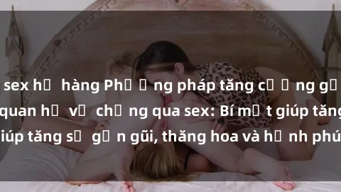 sex họ hàng Phương pháp tăng cường gắn kết trong mối quan hệ vợ chồng qua sex: Bí mật giúp tăng sự gần gũi, thăng hoa và hạnh phúc cho cặp đôi