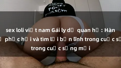 sex loli việt nam Gái ly dị quan hệ: Hành trình tự phục hồi và tìm lại bản lĩnh trong cuộc sống mới