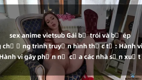 sex anime vietsub Gái bị trói và bị ép buộc làm tình trong chương trình truyền hình thực tế: Hành vi gây phẫn nộ của các nhà sản xuất và người xem.