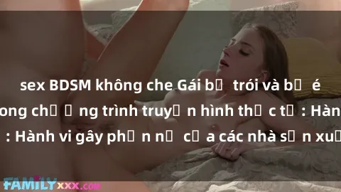 sex BDSM không che Gái bị trói và bị ép buộc làm tình trong chương trình truyền hình thực tế: Hành vi gây phẫn nộ của các nhà sản xuất và người xem.
