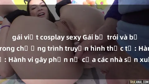 gái việt cosplay sexy Gái bị trói và bị ép buộc làm tình trong chương trình truyền hình thực tế: Hành vi gây phẫn nộ của các nhà sản xuất và người xem.