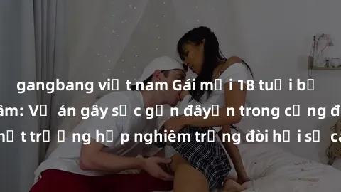 gangbang việt nam Gái mới 18 tuổi bị trói và bị hiếp dâm: Vụ án gây sốc gần đâyến trong cộng đồng. Đây là một trường hợp nghiêm trọng đòi hỏi sự can thiệp mạnh mẽ từ phía công lý.