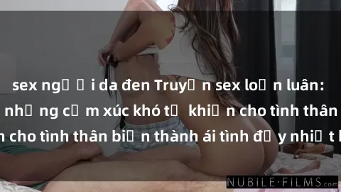 sex người da đen Truyện sex loạn luân: Bí mật gia đình và những cảm xúc khó tả khiến cho tình thân biến thành ái tình đầy nhiệt huyết
