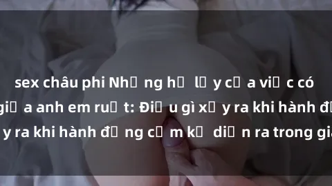 sex châu phi Những hệ lụy của việc có quan hệ tình dục giữa anh em ruột: Điều gì xảy ra khi hành động cấm kỵ diễn ra trong gia đình?