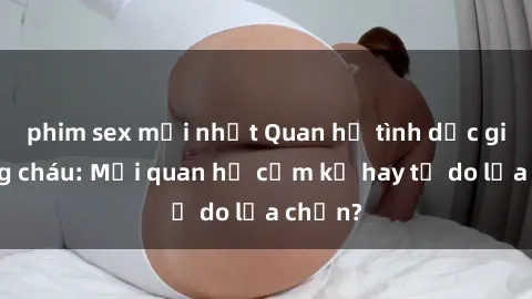 phim sex mới nhất Quan hệ tình dục giữa ông cháu: Mối quan hệ cấm kỵ hay tự do lựa chọn?