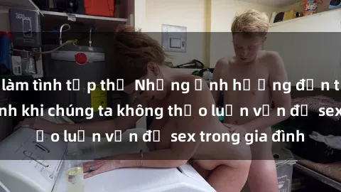 làm tình tập thể Những ảnh hưởng đến tình cảm gia đình khi chúng ta không thảo luận vấn đề sex trong gia đình