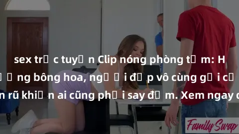 sex trực tuyến Clip nóng phòng tắm: Hít thở nồng nàn hương bông hoa, người đẹp vô cùng gợi cảm và quyến rũ khiến ai cũng phải say đắm. Xem ngay để trải nghiệm điều đặc biệt!