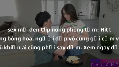 sex mỹ đen Clip nóng phòng tắm: Hít thở nồng nàn hương bông hoa, người đẹp vô cùng gợi cảm và quyến rũ khiến ai cũng phải say đắm. Xem ngay để trải nghiệm điều đặc biệt!