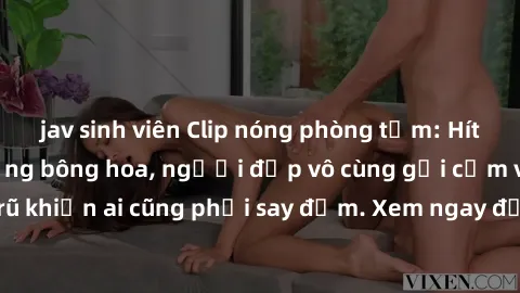 jav sinh viên Clip nóng phòng tắm: Hít thở nồng nàn hương bông hoa, người đẹp vô cùng gợi cảm và quyến rũ khiến ai cũng phải say đắm. Xem ngay để trải nghiệm điều đặc biệt!