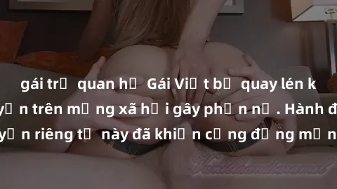 gái trẻ quan hệ Gái Việt bị quay lén khi tắm, clip lan truyền trên mạng xã hội gây phẫn nộ. Hành động vi phạm quyền riêng tư này đã khiến cộng đồng mạng bức xúc và đòi trừng phạt thật nghiêm khắc.