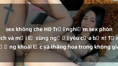 sex không che HD Trải nghiệm sex phòng tắm đầy kích thích và mới lạ cùng người yêu của bạn! Tận hưởng khoái lạc và thăng hoa trong không gian tắm ấm áp và gợi cảm.