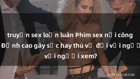 truyện sex loạn luân Phim sex nơi công cộng: Đỉnh cao gây sốc hay thú vị đối với người xem?