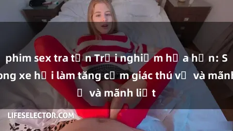 phim sex tra tấn Trải nghiệm hứa hẹn: Sex trong xe hơi làm tăng cảm giác thú vị và mãnh liệt