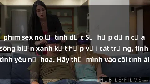 phim sex nô lệ tình dục Sự hấp dẫn của sex bãi biển: Khi sóng biển xanh kết hợp với cát trắng, tình yêu nở hoa. Hãy thả mình vào cõi tình ái giữa sóng biển!