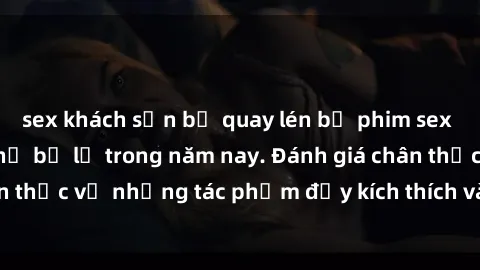 sex khách sạn bị quay lén bộ phim sex  đáng xem không thể bỏ lỡ trong năm nay. Đánh giá chân thực về những tác phẩm đầy kích thích và hấp dẫn này.