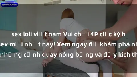 sex loli việt nam Vui chơi 4P cực kỳ hấp dẫn trong phim sex mới nhất này! Xem ngay để khám phá những cảnh quay nóng bỏng và đầy kích thích của bộ phim này!