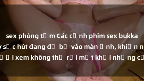 sex phòng tắm Các cảnh phim sex bukkake hấp dẫn và đầy sức hút đang đổ bộ vào màn ảnh, khiến người xem không thể rời mắt khỏi những cảnh quay đầy kích thích.