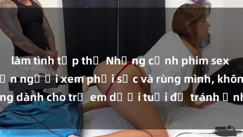 làm tình tập thể Những cảnh phim sex bạo dâm nhóm khiến người xem phải sốc và rùng mình, không dành cho trẻ em dưới tuổi để tránh ảnh hưởng tiêu cực.
