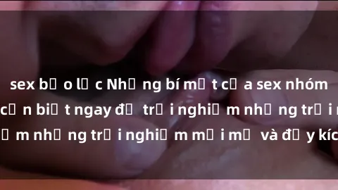 sex bạo lực Những bí mật của sex nhóm không che mà bạn cần biết ngay để trải nghiệm những trải nghiệm mới mẻ và đầy kích thích.