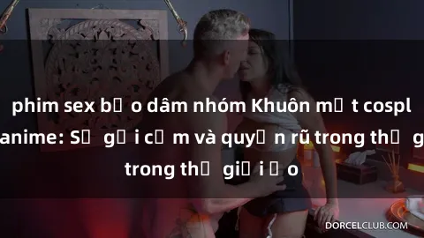 phim sex bạo dâm nhóm Khuôn mặt cosplay sex anime: Sự gợi cảm và quyến rũ trong thế giới ảo