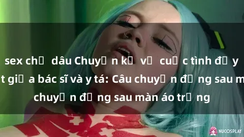 sex chị dâu Chuyện kể về cuộc tình đầy nhiệt huyết giữa bác sĩ và y tá: Câu chuyện đằng sau màn áo trắng